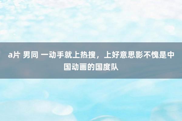 a片 男同 一动手就上热搜，上好意思影不愧是中国动画的国度队