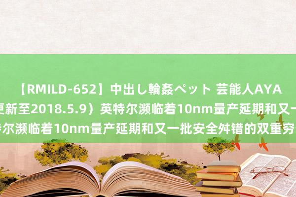 【RMILD-652】中出し輪姦ペット 芸能人AYA [汇总]4 月安全资讯（更新至2018.5.9）英特尔濒临着10nm量产延期和又一批安全舛错的双重穷苦