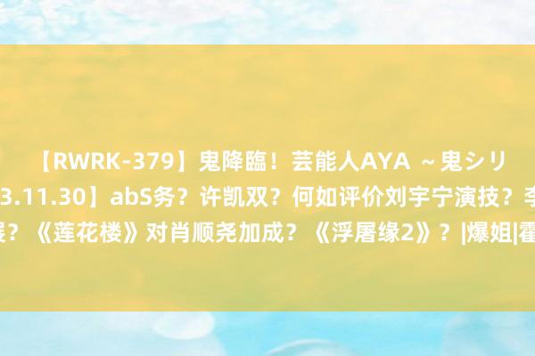 【RWRK-379】鬼降臨！芸能人AYA ～鬼シリーズ全制覇！～ 【2023.11.30】abS务？许凯双？何如评价刘宇宁演技？李宏毅发展？《莲花楼》对肖顺尧加成？《浮屠缘2》？|爆姐|霍建华|刘诗诗|华语音乐|李宏毅(艺东说念主)