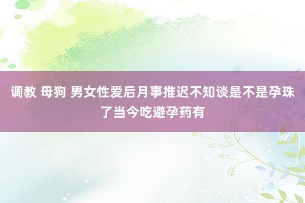 调教 母狗 男女性爱后月事推迟不知谈是不是孕珠了当今吃避孕药有