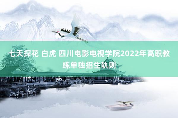 七天探花 白虎 四川电影电视学院2022年高职教练单独招生轨则