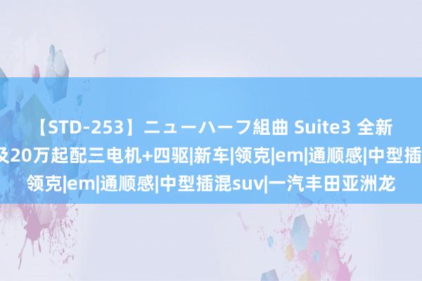 【STD-253】ニューハーフ組曲 Suite3 全新中型插混SUV上市!不及20万起配三电机+四驱|新车|领克|em|通顺感|中型插混suv|一汽丰田亚洲龙