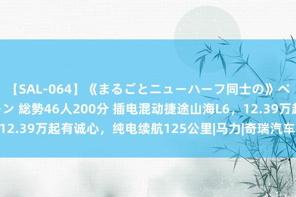 【SAL-064】《まるごとニューハーフ同士の》ペニクリフェラチオシーン 総勢46人200分 插电混动捷途山海L6，12.39万起有诚心，纯电续航125公里|马力|奇瑞汽车|山海l6|方程豹豹