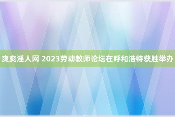 爽爽淫人网 2023劳动教师论坛在呼和浩特获胜举办