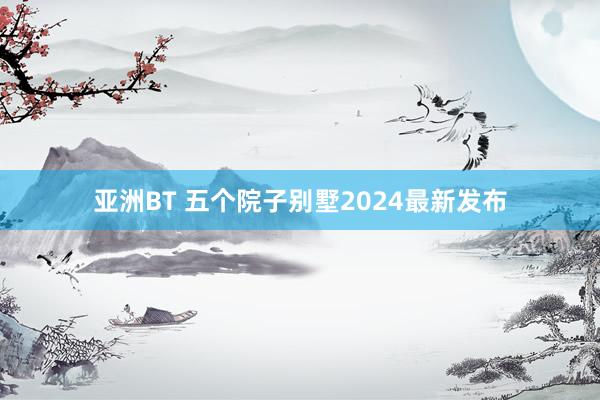 亚洲BT 五个院子别墅2024最新发布