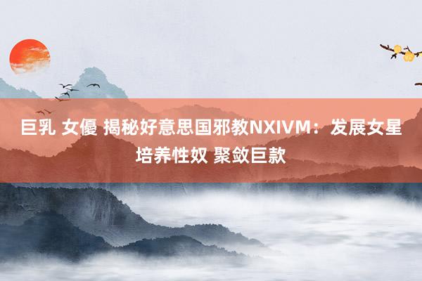 巨乳 女優 揭秘好意思国邪教NXIVM：发展女星培养性奴 聚敛巨款