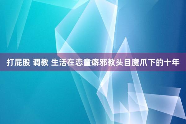 打屁股 调教 生活在恋童癖邪教头目魔爪下的十年