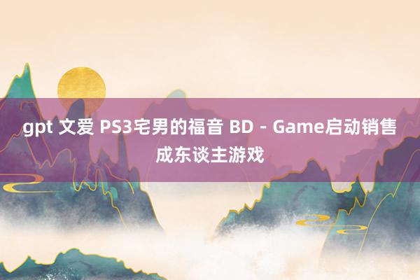 gpt 文爱 PS3宅男的福音 BD－Game启动销售成东谈主游戏