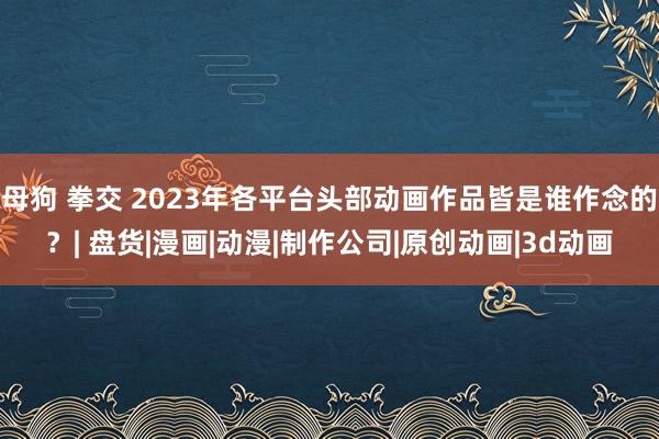 母狗 拳交 2023年各平台头部动画作品皆是谁作念的？| 盘货|漫画|动漫|制作公司|原创动画|3d动画