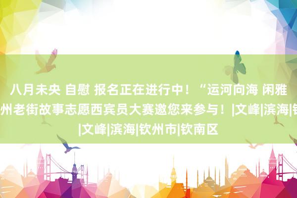 八月未央 自慰 报名正在进行中！“运河向海 闲雅先行”讲好钦州老街故事志愿西宾员大赛邀您来参与！|文峰|滨海|钦州市|钦南区