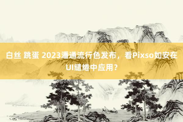 白丝 跳蛋 2023潘通流行色发布，看Pixso如安在UI缱绻中应用？