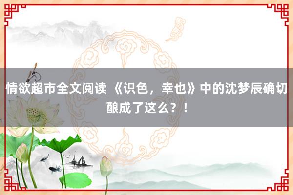 情欲超市全文阅读 《识色，幸也》中的沈梦辰确切酿成了这么？！