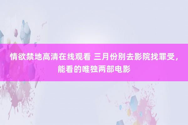 情欲禁地高清在线观看 三月份别去影院找罪受，能看的唯独两部电影