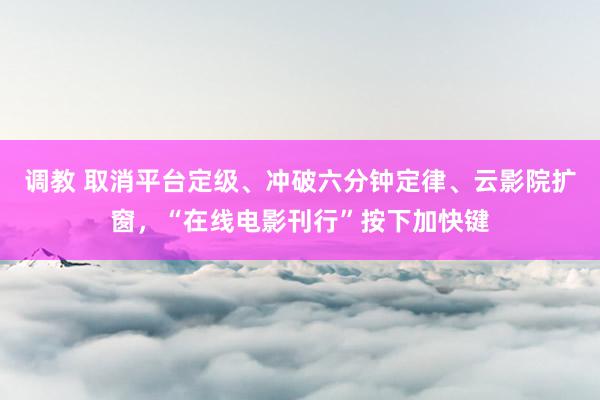 调教 取消平台定级、冲破六分钟定律、云影院扩窗，“在线电影刊行”按下加快键