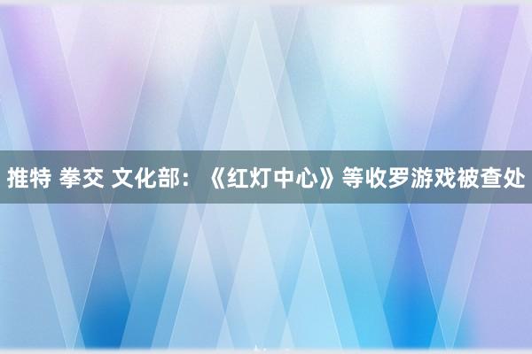 推特 拳交 文化部：《红灯中心》等收罗游戏被查处