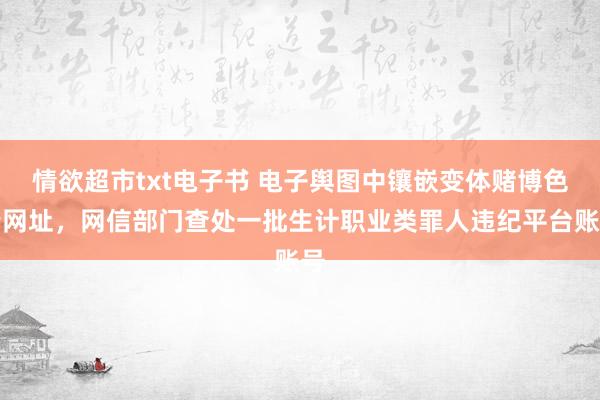 情欲超市txt电子书 电子舆图中镶嵌变体赌博色情网址，网信部门查处一批生计职业类罪人违纪平台账号