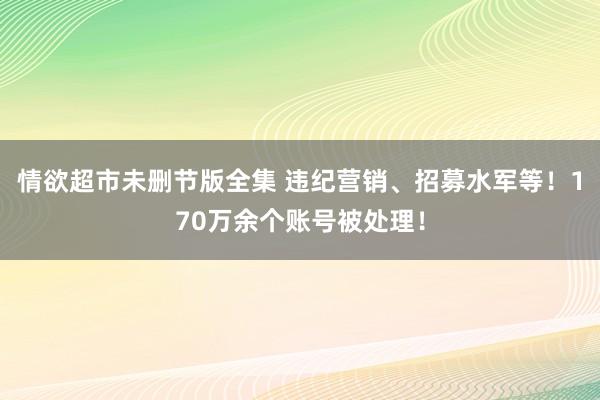 情欲超市未删节版全集 违纪营销、招募水军等！170万余个账号被处理！