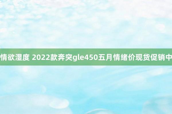 情欲湿度 2022款奔突gle450五月情绪价现货促销中