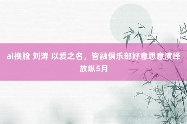 ai换脸 刘涛 以爱之名，皆融俱乐部好意思意演绎放纵5月