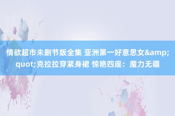 情欲超市未删节版全集 亚洲第一好意思女&quot;克拉拉穿紧身裙 惊艳四座：魔力无疆