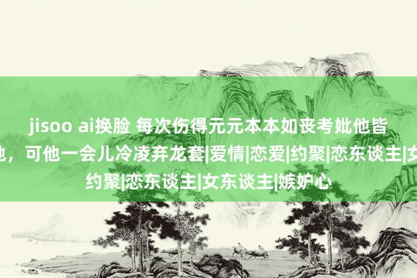 jisoo ai换脸 每次伤得元元本本如丧考妣他皆在她身边伴随她，可他一会儿冷凌弃龙套|爱情|恋爱|约聚|恋东谈主|女东谈主|嫉妒心