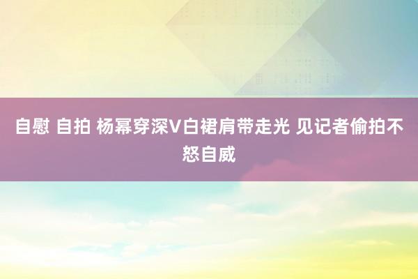 自慰 自拍 杨幂穿深V白裙肩带走光 见记者偷拍不怒自威