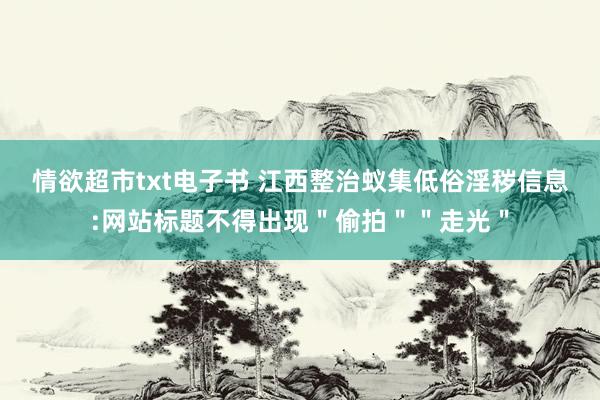 情欲超市txt电子书 江西整治蚁集低俗淫秽信息:网站标题不得出现＂偷拍＂＂走光＂