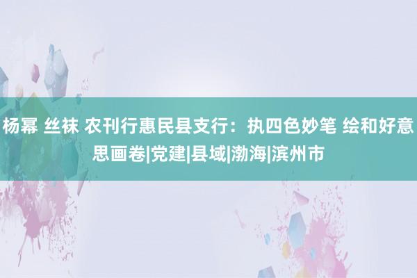 杨幂 丝袜 农刊行惠民县支行：执四色妙笔 绘和好意思画卷|党建|县域|渤海|滨州市