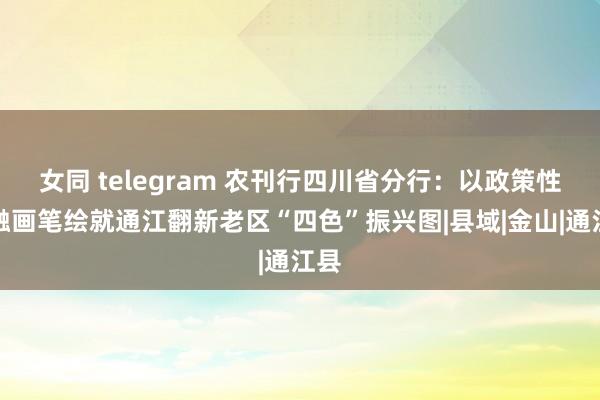 女同 telegram 农刊行四川省分行：以政策性金融画笔绘就通江翻新老区“四色”振兴图|县域|金山|通江县