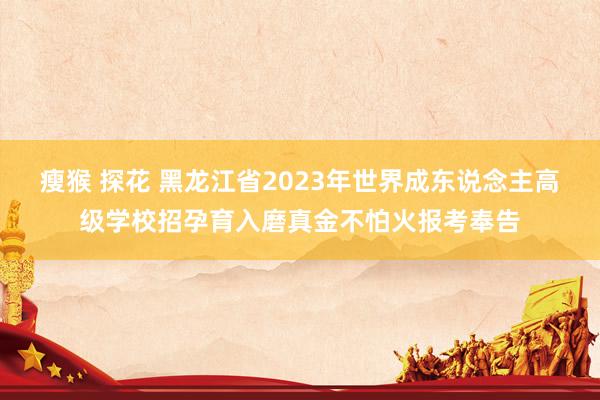 瘦猴 探花 黑龙江省2023年世界成东说念主高级学校招孕育入磨真金不怕火报考奉告