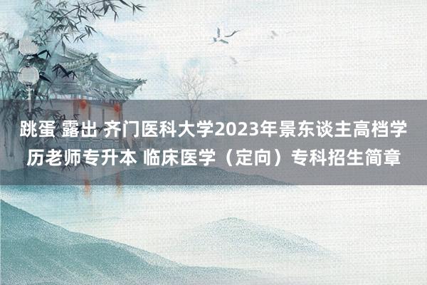 跳蛋 露出 齐门医科大学2023年景东谈主高档学历老师专升本 临床医学（定向）专科招生简章