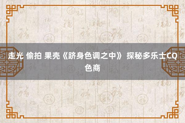 走光 偷拍 果壳《跻身色调之中》 探秘多乐士CQ色商