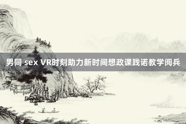 男同 sex VR时刻助力新时间想政课践诺教学阅兵