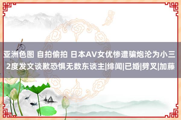 亚洲色图 自拍偷拍 日本AV女优惨遭骗炮沦为小三 2度发文谈歉恐惧无数东谈主|绯闻|已婚|劈叉|加藤