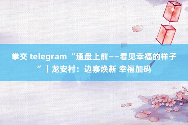 拳交 telegram “通盘上前——看见幸福的样子”丨龙安村：边寨焕新 幸福加码