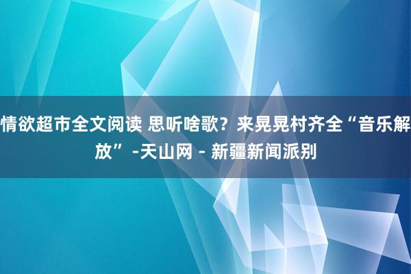 情欲超市全文阅读 思听啥歌？来晃晃村齐全“音乐解放” -天山网 - 新疆新闻派别