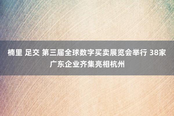 楠里 足交 第三届全球数字买卖展览会举行 38家广东企业齐集亮相杭州