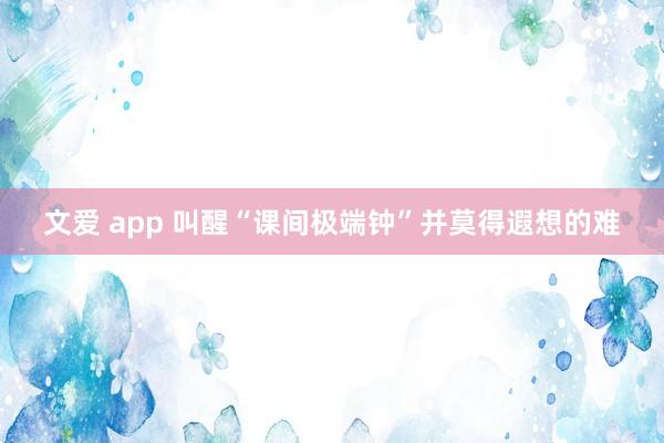 文爱 app 叫醒“课间极端钟”并莫得遐想的难