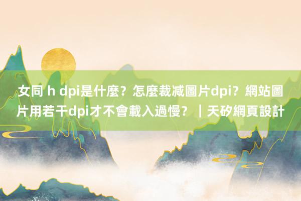 女同 h dpi是什麼？怎麼裁减圖片dpi？網站圖片用若干dpi才不會載入過慢？｜天矽網頁設計