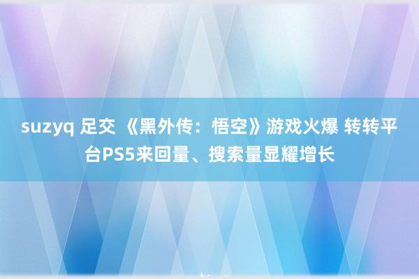 suzyq 足交 《黑外传：悟空》游戏火爆 转转平台PS5来回量、搜索量显耀增长