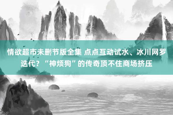 情欲超市未删节版全集 点点互动试水、冰川网罗迭代？“神烦狗”的传奇顶不住商场挤压