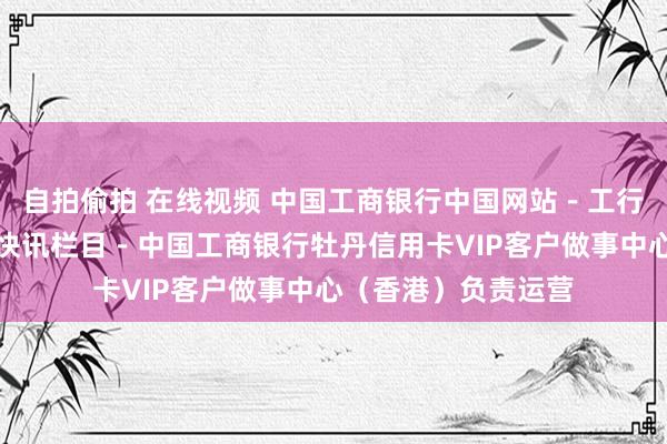 自拍偷拍 在线视频 中国工商银行中国网站－工行风貌频说念－工行快讯栏目－中国工商银行牡丹信用卡VIP客户做事中心（香港）负责运营