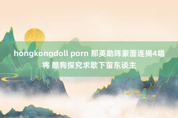 hongkongdoll porn 那英助阵蒙面连揭4唱将 酷狗探究求歌下留东谈主