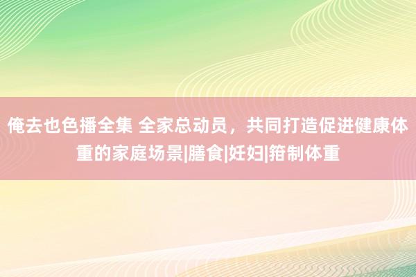 俺去也色播全集 全家总动员，共同打造促进健康体重的家庭场景|膳食|妊妇|箝制体重