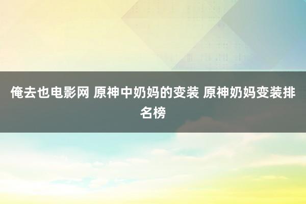 俺去也电影网 原神中奶妈的变装 原神奶妈变装排名榜