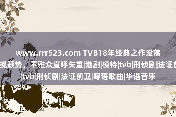 www.rrr523.com TVB18年经典之作没落？不老男神黄宗泽都难挽颓势，不雅众直呼失望|港剧|模特|tvb|刑侦剧|法证前卫|粤语歌曲|华语音乐