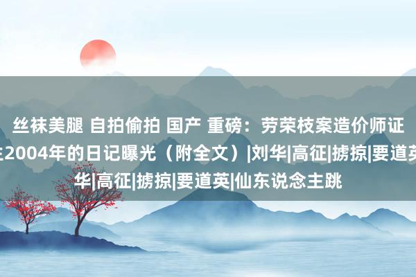 丝袜美腿 自拍偷拍 国产 重磅：劳荣枝案造价师证东说念主杨先生2004年的日记曝光（附全文）|刘华|高征|掳掠|要道英|仙东说念主跳