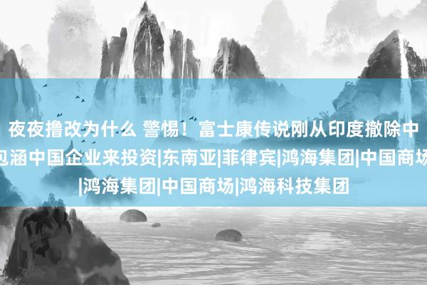 夜夜撸改为什么 警惕！富士康传说刚从印度撤除中国，印方就又包涵中国企业来投资|东南亚|菲律宾|鸿海集团|中国商场|鸿海科技集团