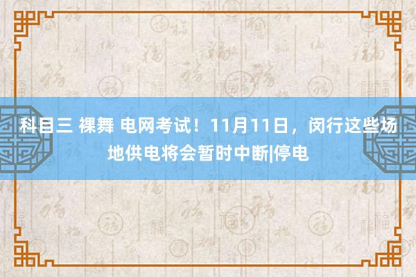 科目三 裸舞 电网考试！11月11日，闵行这些场地供电将会暂时中断|停电