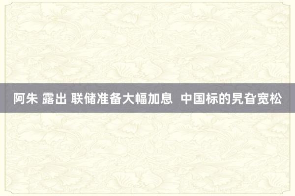 阿朱 露出 联储准备大幅加息  中国标的旯旮宽松